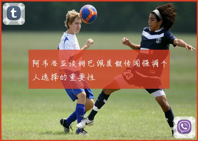 阿韦洛亚谈姆巴佩度假传闻强调个人选择的重要性
