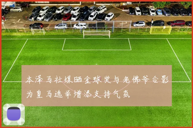 本泽马社媒晒金球奖与老佛爷合影为皇马选举增添支持气氛