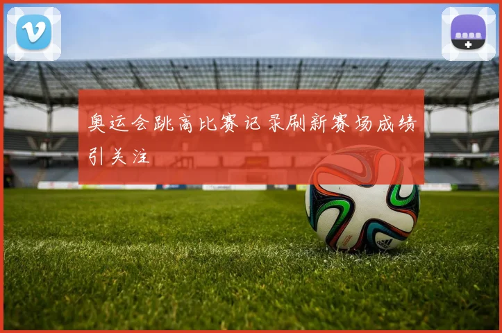 奥运会跳高比赛记录刷新赛场成绩引关注
