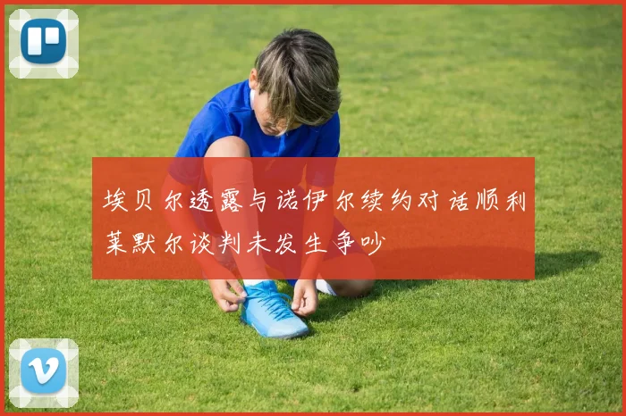 埃贝尔透露与诺伊尔续约对话顺利莱默尔谈判未发生争吵